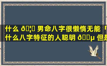 什么 🦅 男命八字很懒惰无能「什么八字特征的人聪明 🐵 但是懒」